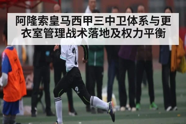 阿隆索皇马西甲三中卫体系与更衣室管理战术落地及权力平衡